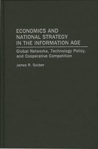 Title: Economics and National Strategy in the Information Age: Global Networks, Technology Policy, and Cooperative Competition, Author: James R. Golden