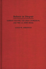 Title: Bylines in Despair: Herbert Hoover, the Great Depression, and the U.S. News Media, Author: Louis W. Liebovich