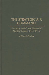 Title: The Strategic Air Command: Evolution and Consolidation of Nuclear Forces, 1945-1955, Author: William S. Borgiasz