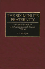 Title: The Six-Minute Fraternity: The Rise and Fall of NCAA Tournament Boxing, 1932-60, Author: E. C. Wallenfeldt