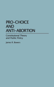 Title: Pro-Choice and Anti-Abortion: Constitutional Theory and Public Policy, Author: James R. Bowers