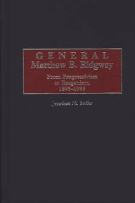 Title: General Matthew B. Ridgway: From Progressivism to Reaganism, 1895-1993, Author: Jonathan M. Soffer