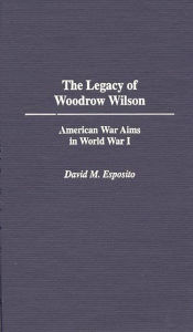 Title: The Legacy of Woodrow Wilson: American War Aims in World War I, Author: David M. Esposito