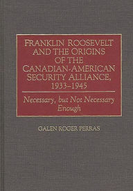 Title: Franklin Roosevelt and the Origins of the Canadian-American Security Alliance, 1933-1945: Necessary, but Not Necessary Enough, Author: Galen Perras