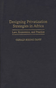 Title: Designing Privatization Strategies in Africa: Law, Economics, and Practice, Author: Gerald B. Tanyi
