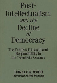 Title: Post-Intellectualism and the Decline of Democracy: The Failure of Reason and Responsibility in the Twentieth Century, Author: Donald N. Wood