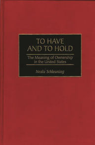 Title: To Have and To Hold: The Meaning of Ownership in the United States, Author: Neala J. Schleuning