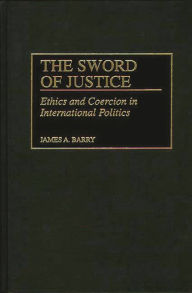 Title: The Sword of Justice: Ethics and Coercion in International Politics, Author: James A. Barry