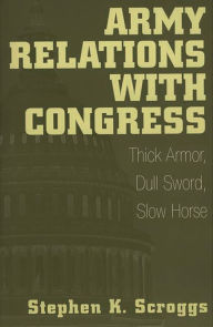 Title: Army Relations with Congress: Thick Armor, Dull Sword, Slow Horse, Author: Stephen K. Scroggs