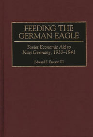 Title: Feeding the German Eagle: Soviet Economic Aid to Nazi Germany, 1933-1941, Author: Edward E. Ericson III