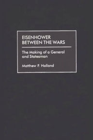 Title: Eisenhower Between the Wars: The Making of a General and Statesman, Author: Matthew F. Holland
