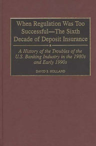 Title: When Regulation Was Too Successful- The Sixth Decade of Deposit Insurance: A History of the Troubles of the U.S. Banking Industry in the 1980s and Early l990s / Edition 1, Author: David S. Holland