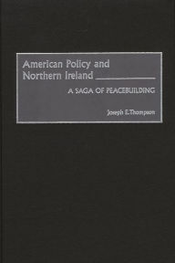 Title: American Policy and Northern Ireland: A Saga of Peacebuilding, Author: Joseph E. Thompson