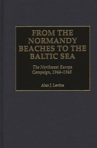 Title: From the Normandy Beaches to the Baltic Sea: The Northwest Europe Campaign, 1944-1945, Author: Alan Levine