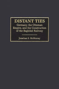 Title: Distant Ties: Germany, the Ottoman Empire, and the Construction of the Baghdad Railway, Author: Jonathan S. McMurray