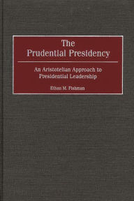 Title: The Prudential Presidency: An Aristotelian Approach to Presidential Leadership, Author: Ethan M. Fishman