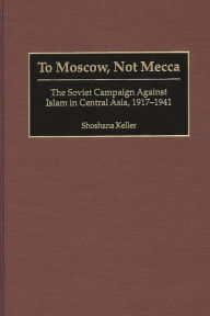 Title: To Moscow, Not Mecca: The Soviet Campaign Against Islam in Central Asia, 1917-1941, Author: Shoshana Keller