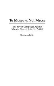 Title: To Moscow, Not Mecca: The Soviet Campaign Against Islam in Central Asia, 1917-1941, Author: Shoshana Keller