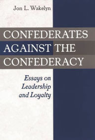 Title: Confederates against the Confederacy: Essays on Leadership and Loyalty, Author: Jon L. Wakelyn