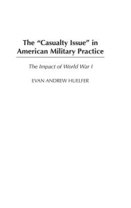 Title: The Casualty Issue in American Military Practice: The Impact of World War I, Author: Evan A. Huelfer