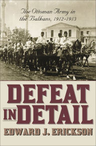 Title: Defeat in Detail: The Ottoman Army in the Balkans, 1912-1913, Author: Edward J. Erickson