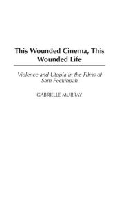 Title: This Wounded Cinema, This Wounded Life: Violence and Utopia in the Films of Sam Peckinpah, Author: Gabrielle M. Murray
