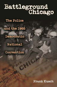 Title: Battleground Chicago: The Police and the 1968 Democratic National Convention, Author: Frank Kusch