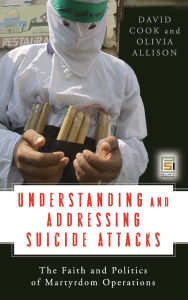Title: Understanding and Addressing Suicide Attacks: The Faith and Politics of Martyrdom Operations, Author: David Cook
