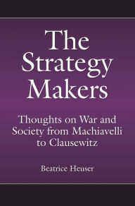 Title: The Strategy Makers: Thoughts on War and Society from Machiavelli to Clausewitz, Author: Beatrice Heuser