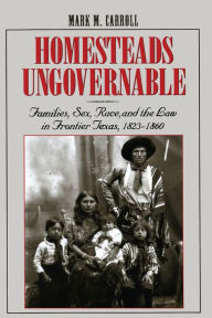 Title: Homesteads Ungovernable: Families, Sex, Race, and the Law in Frontier Texas, 1823-1860, Author: Mark M. Carroll