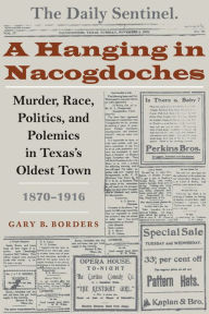 Title: A Hanging in Nacogdoches: Murder, Race, Politics, and Polemics in Texas's Oldest Town, 1870-1916 / Edition 1, Author: Gary B. Borders