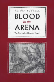 Title: Blood in the Arena: The Spectacle of Roman Power, Author: Alison Futrell