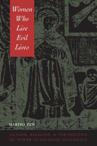 Title: Women Who Live Evil Lives: Gender, Religion, and the Politics of Power in Colonial Guatemala, Author: Martha Few