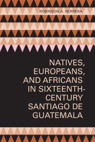 Title: Natives, Europeans, and Africans in Sixteenth-Century Santiago de Guatemala, Author: Robinson A. Herrera