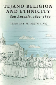 Title: Tejano Religion and Ethnicity: San Antonio, 1821-1860, Author: Timothy M. Matovina