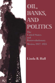 Title: Oil, Banks, and Politics: The United States and Postrevolutionary Mexico, 1917-1924, Author: Linda B. Hall