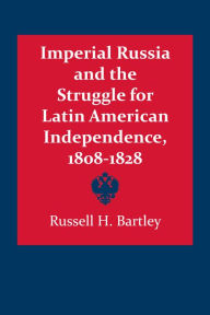 Title: Imperial Russia and the Struggle for Latin America Independence, 1808-1828, Author: Russell H. Bartley