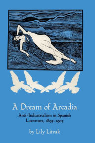 Title: A Dream of Arcadia: Anti-Industrialism in Spanish LIterature, 1895-1905, Author: Lily Litvak