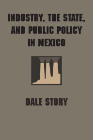 Title: Industry, the State, and Public Policy in Mexico, Author: Dale Story