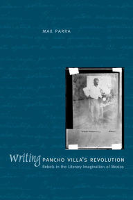 Title: Writing Pancho Villa's Revolution: Rebels in the Literary Imagination of Mexico, Author: Max Parra