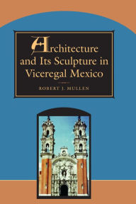 Title: Architecture and Its Sculpture in Viceregal Mexico, Author: Robert J. Mullen