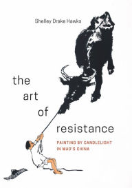 Title: The Art of Resistance: Painting by Candlelight in Mao's China, Author: Shelley Drake Hawks