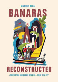 Title: Banaras Reconstructed: Architecture and Sacred Space in a Hindu Holy City, Author: Madhuri Desai