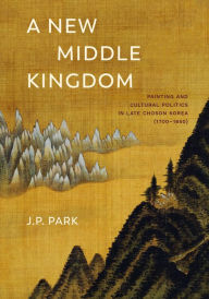 Title: A New Middle Kingdom: Painting and Cultural Politics in Late Choson Korea (1700-1850), Author: J. P. Park