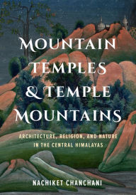 Title: Mountain Temples and Temple Mountains: Architecture, Religion, and Nature in the Central Himalayas, Author: Nachiket Chanchani