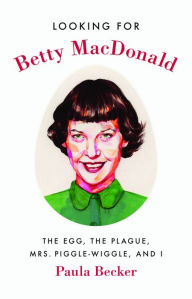 Title: Looking for Betty MacDonald: The Egg, the Plague, Mrs. Piggle-Wiggle, and I, Author: Paula Becker