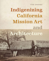 Title: Indigenizing California Mission Art and Architecture, Author: Yve Chavez