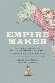 Title: Empire Maker: Aleksandr Baranov and Russian Colonial Expansion into Alaska and Northern California, Author: Kenneth N. Owens