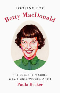 Title: Looking for Betty MacDonald: The Egg, the Plague, Mrs. Piggle-Wiggle, and I, Author: Paula Becker
