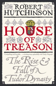Title: House of Treason: The Rise and Fall of a Tudor Dynasty, Author: Robert Hutchinson